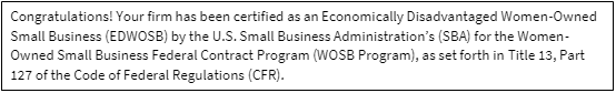 Congratulations! Your firm has been certified as an Women-Owned Small Business (WOSB) by the U.S. Small Business Administration's (SBA) for the Women-Owned Small Business Federal Contract Program (WOSB Program), as set forth in Title 13, Part 127 of the Code of Federal Regulations (CFR).